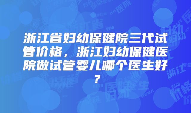 浙江省妇幼保健院三代试管价格，浙江妇幼保健医院做试管婴儿哪个医生好？