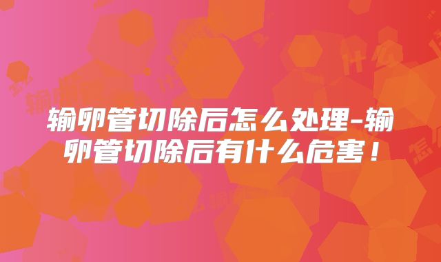输卵管切除后怎么处理-输卵管切除后有什么危害！