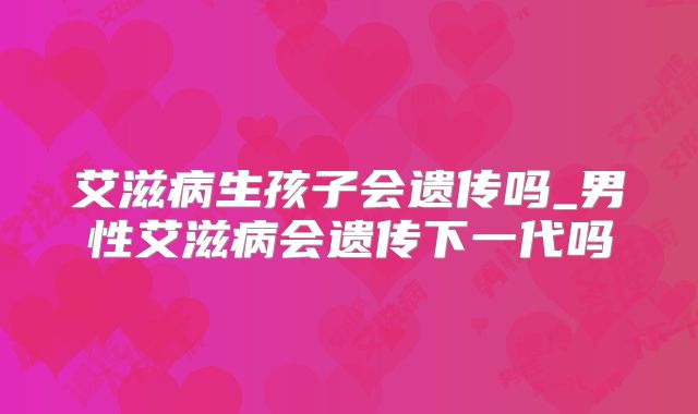 艾滋病生孩子会遗传吗_男性艾滋病会遗传下一代吗