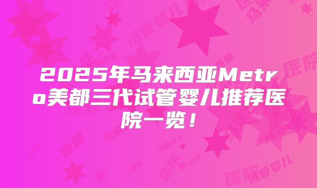 2025年马来西亚Metro美都三代试管婴儿推荐医院一览！