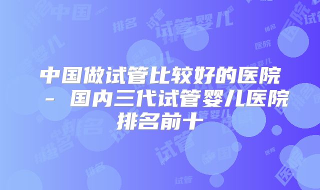 中国做试管比较好的医院 - 国内三代试管婴儿医院排名前十