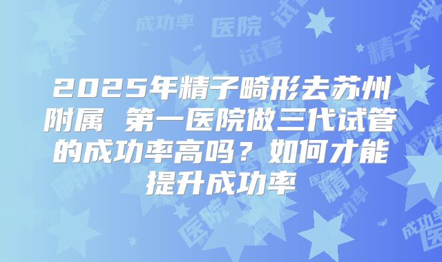 2025年精子畸形去苏州附属 第一医院做三代试管的成功率高吗?如何才能提升成功率