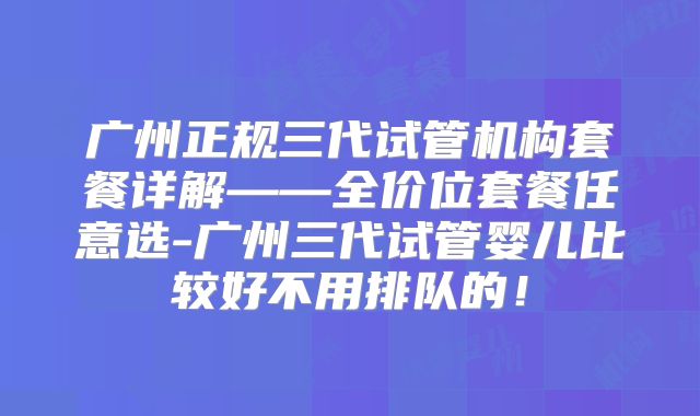 广州正规三代试管机构套餐详解——全价位套餐任意选-广州三代试管婴儿比较好不用排队的！