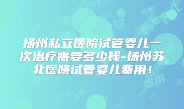 扬州私立医院试管婴儿一次治疗需要多少钱-扬州苏北医院试管婴儿费用!
