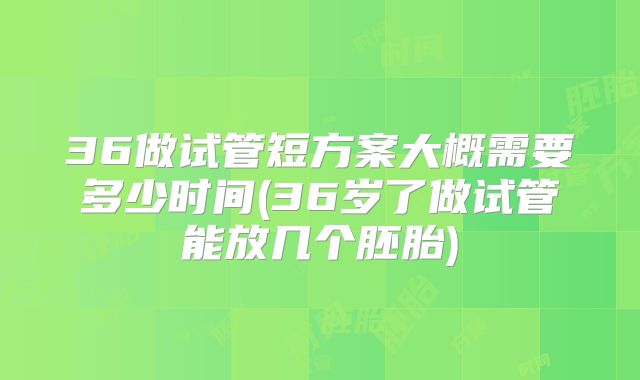 36做试管短方案大概需要多少时间(36岁了做试管能放几个胚胎)