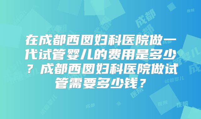 在成都西囡妇科医院做一代试管婴儿的费用是多少?成都西囡妇科医院做试管需要多少钱?