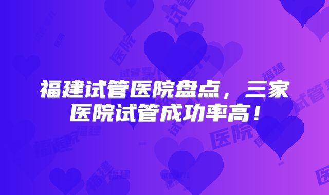 福建试管医院盘点，三家医院试管成功率高！