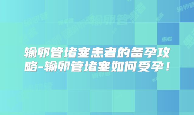 输卵管堵塞患者的备孕攻略-输卵管堵塞如何受孕！