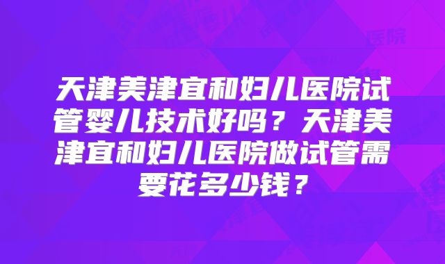 天津美津宜和妇儿医院试管婴儿技术好吗？天津美津宜和妇儿医院做试管需要花多少钱？
