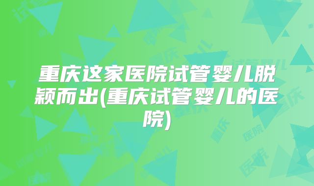 重庆这家医院试管婴儿脱颖而出(重庆试管婴儿的医院)