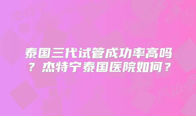 泰国三代试管成功率高吗？杰特宁泰国医院如何？