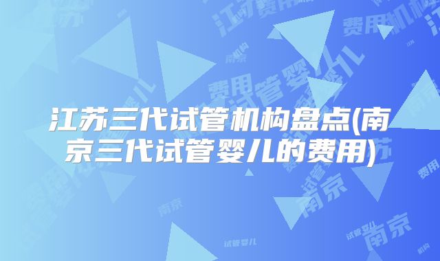 江苏三代试管机构盘点(南京三代试管婴儿的费用)