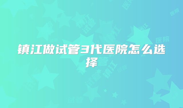 镇江做试管3代医院怎么选择