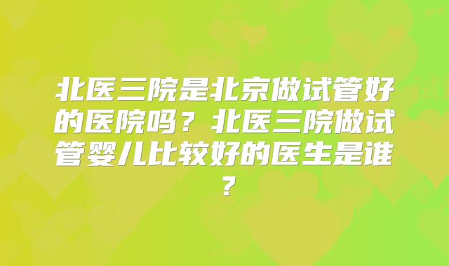 北医三院是北京做试管好的医院吗？北医三院做试管婴儿比较好的医生是谁？