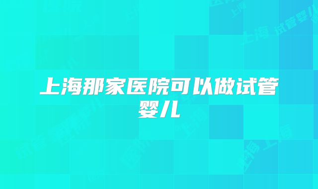 上海那家医院可以做试管婴儿