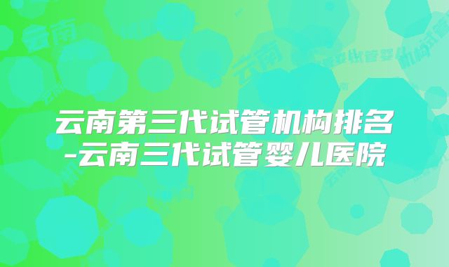 云南第三代试管机构排名-云南三代试管婴儿医院
