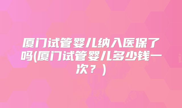 厦门试管婴儿纳入医保了吗(厦门试管婴儿多少钱一次？)