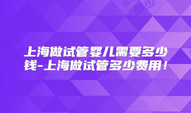上海做试管婴儿需要多少钱-上海做试管多少费用!