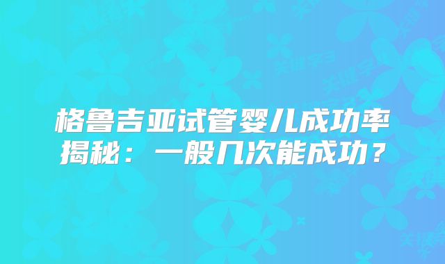 格鲁吉亚试管婴儿成功率揭秘:一般几次能成功?