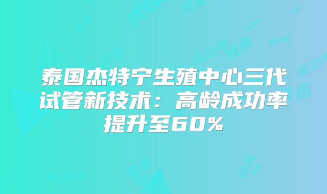 泰国杰特宁生殖中心三代试管新技术:高龄成功率提升至60%