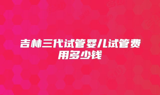 吉林三代试管婴儿试管费用多少钱