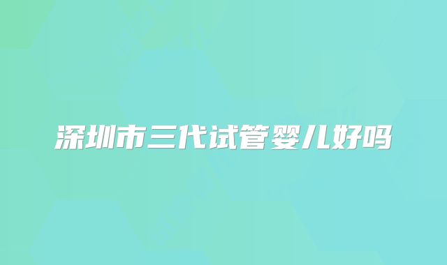 深圳市三代试管婴儿好吗