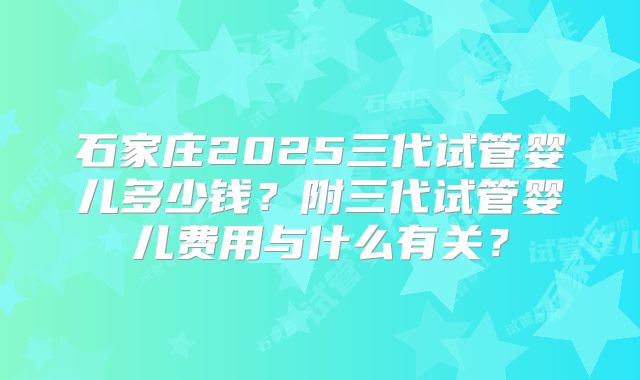 石家庄2025三代试管婴儿多少钱？附三代试管婴儿费用与什么有关？