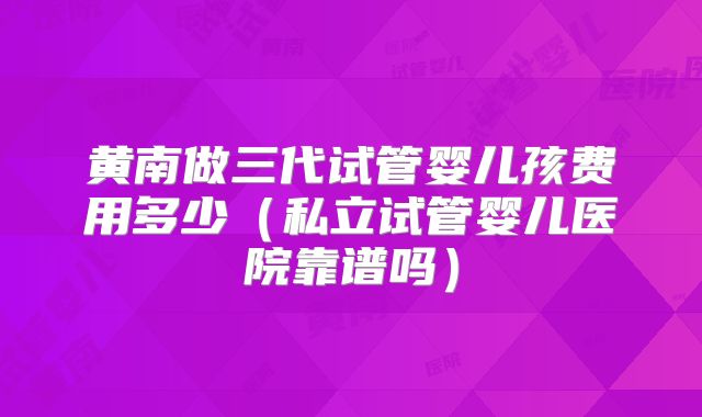 黄南做三代试管婴儿孩费用多少(私立试管婴儿医院靠谱吗)