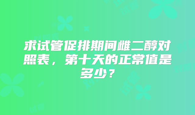 求试管促排期间雌二醇对照表，第十天的正常值是多少？