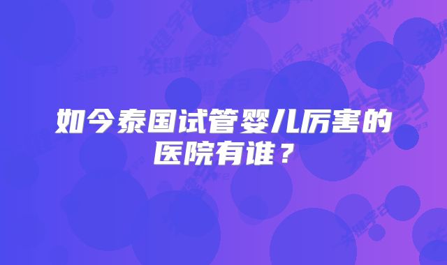 如今泰国试管婴儿厉害的医院有谁？