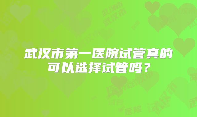 武汉市第一医院试管真的可以选择试管吗？