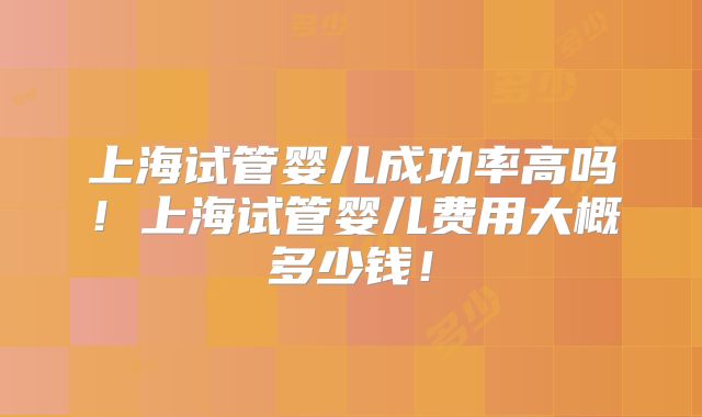 上海试管婴儿成功率高吗！上海试管婴儿费用大概多少钱！