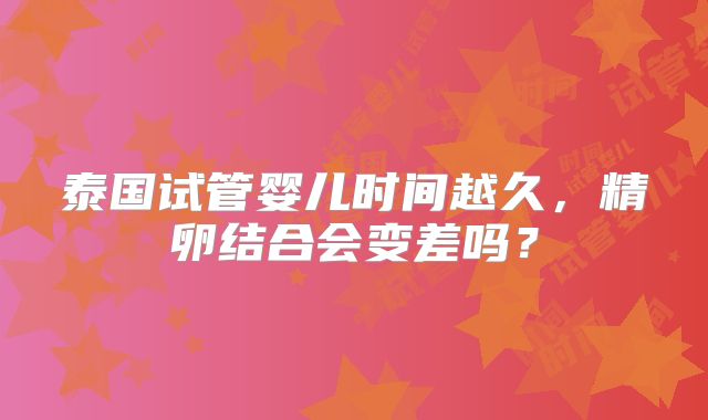 泰国试管婴儿时间越久，精卵结合会变差吗？