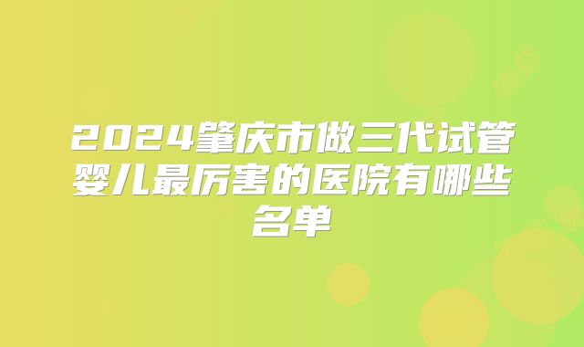 2024肇庆市做三代试管婴儿最厉害的医院有哪些名单