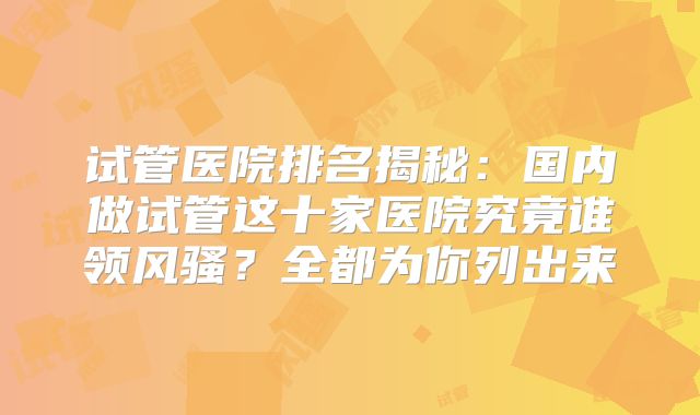 试管医院排名揭秘：国内做试管这十家医院究竟谁领风骚？全都为你列出来