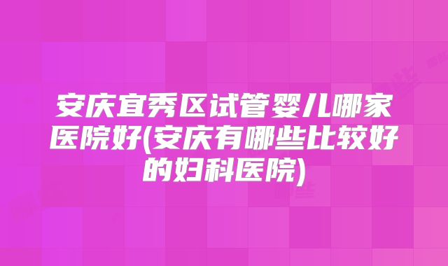 安庆宜秀区试管婴儿哪家医院好(安庆有哪些比较好的妇科医院)