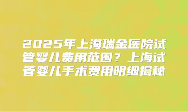 2025年上海瑞金医院试管婴儿费用范围？上海试管婴儿手术费用明细揭秘