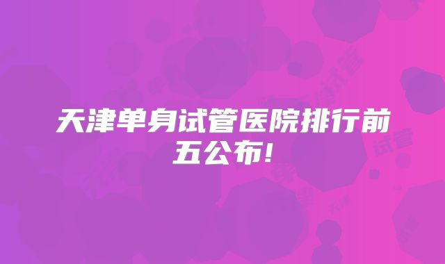 天津单身试管医院排行前五公布!