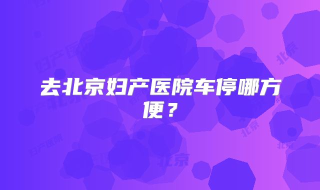去北京妇产医院车停哪方便？