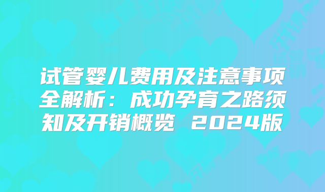 试管婴儿费用及注意事项全解析:成功孕育之路须知及开销概览 2024版