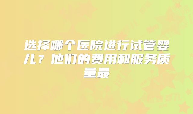 选择哪个医院进行试管婴儿？他们的费用和服务质量最