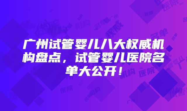 广州试管婴儿八大权威机构盘点，试管婴儿医院名单大公开！