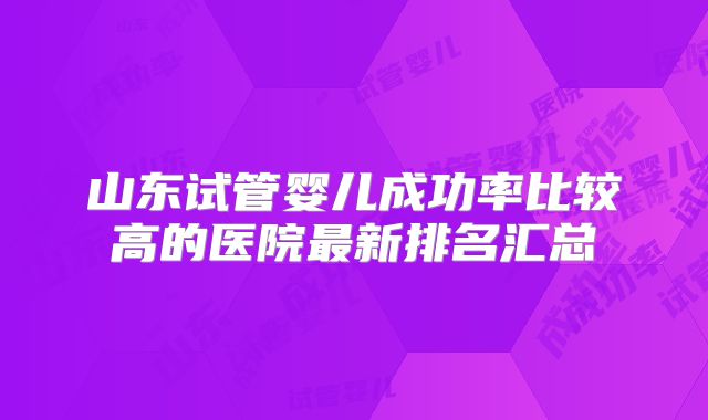 山东试管婴儿成功率比较高的医院最新排名汇总