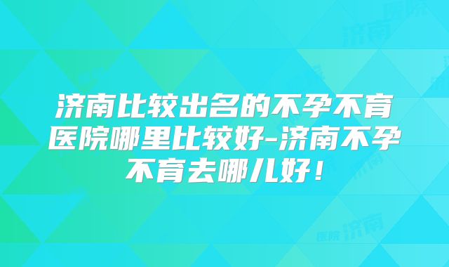 济南比较出名的不孕不育医院哪里比较好-济南不孕不育去哪儿好！