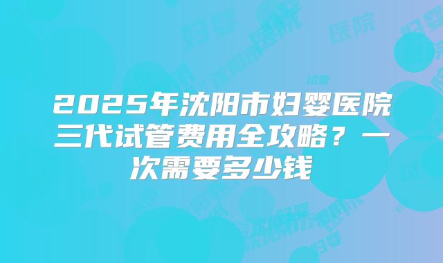 2025年沈阳市妇婴医院三代试管费用全攻略？一次需要多少钱