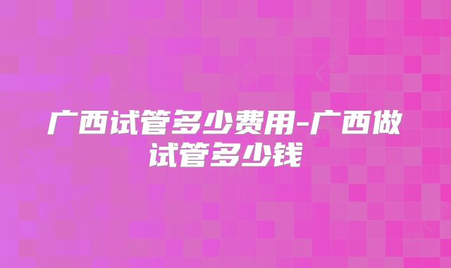 广西试管多少费用-广西做试管多少钱