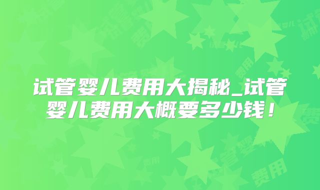 试管婴儿费用大揭秘_试管婴儿费用大概要多少钱！