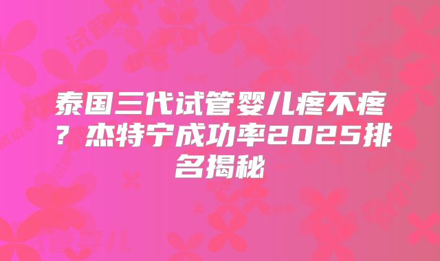 泰国三代试管婴儿疼不疼？杰特宁成功率2025排名揭秘