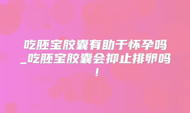 吃胚宝胶囊有助于怀孕吗_吃胚宝胶囊会抑止排卵吗!