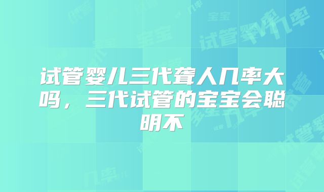 试管婴儿三代聋人几率大吗，三代试管的宝宝会聪明不